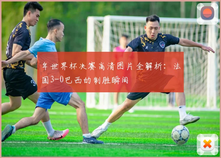 年世界杯决赛高清图片全解析：法国3-0巴西的制胜瞬间