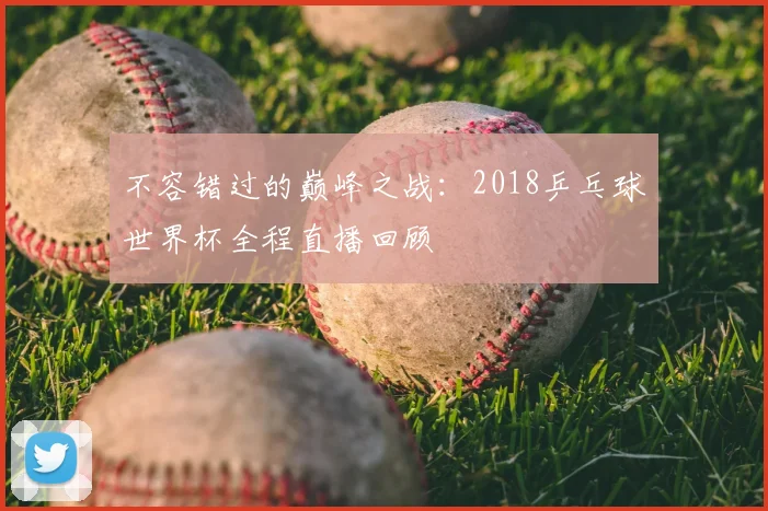 不容错过的巅峰之战：2018乒乓球世界杯全程直播回顾