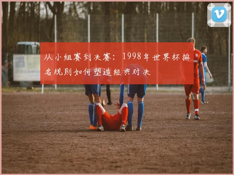 从小组赛到决赛：1998年世界杯排名规则如何塑造经典对决