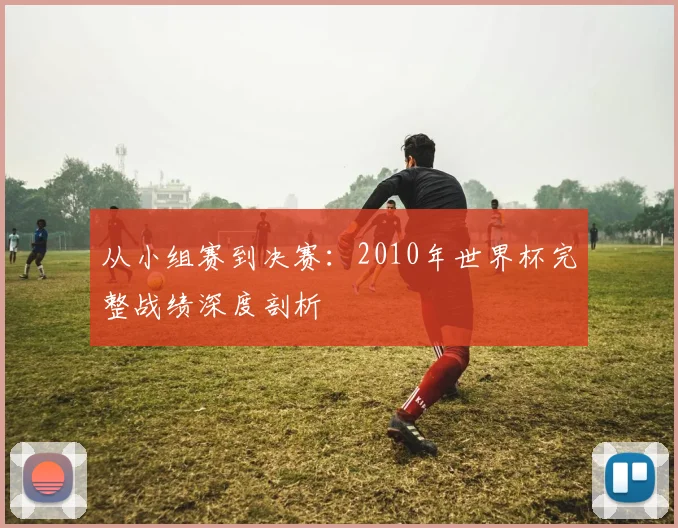 从小组赛到决赛：2010年世界杯完整战绩深度剖析