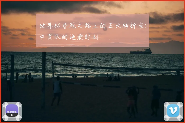 世界杯夺冠之路上的五大转折点：中国队的逆袭时刻