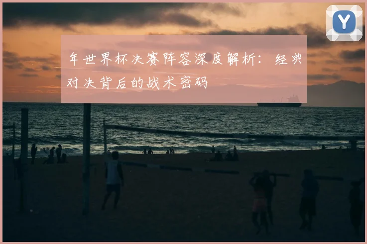 年世界杯决赛阵容深度解析：经典对决背后的战术密码