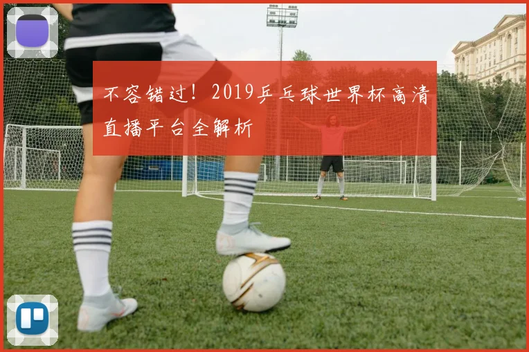 不容错过！2019乒乓球世界杯高清直播平台全解析