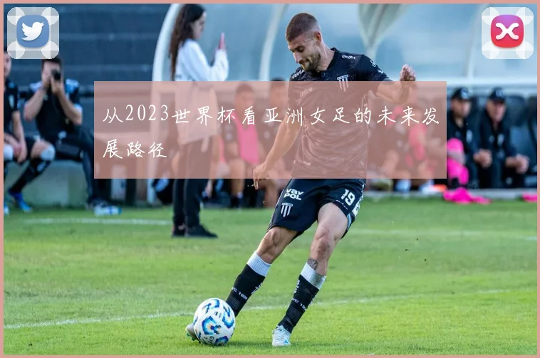 从2023世界杯看亚洲女足的未来发展路径