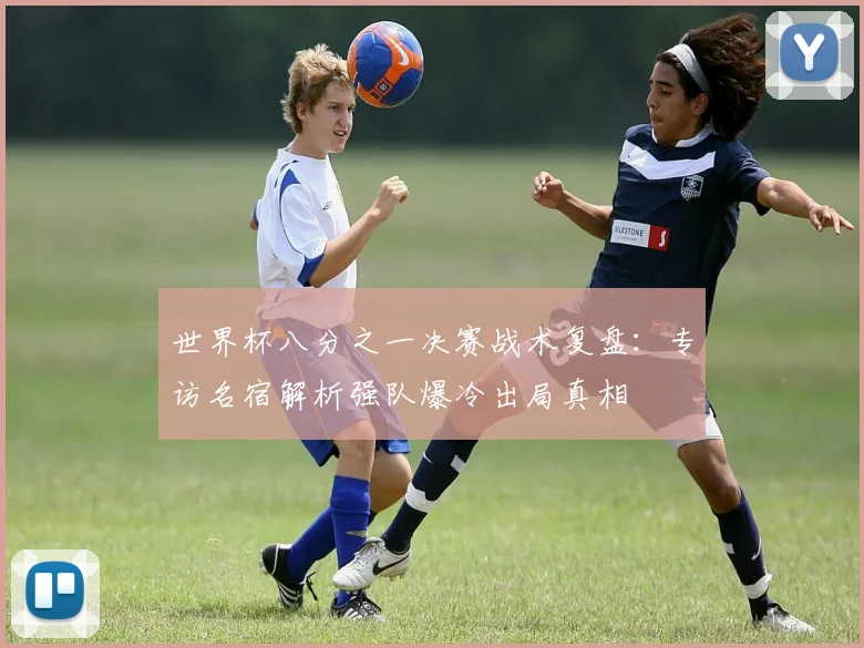 世界杯八分之一决赛战术复盘:专访名宿解析强队爆冷出局真相