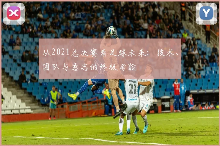 从2021总决赛看足球未来：技术、团队与意志的终极考验