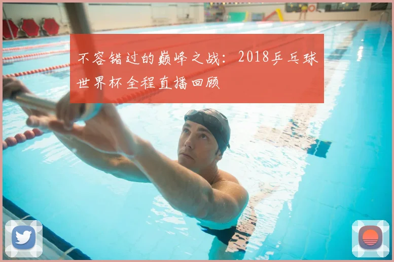 不容错过的巅峰之战：2018乒乓球世界杯全程直播回顾
